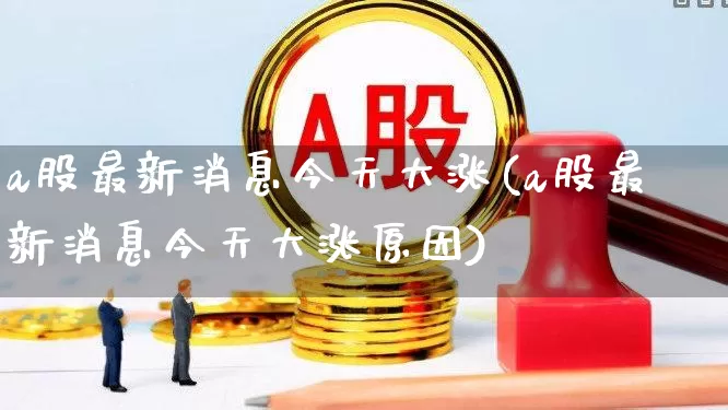 a股最新消息今天大涨(a股最新消息今天大涨原因)_https://www.heiljjianzu.com_科创板_第1张