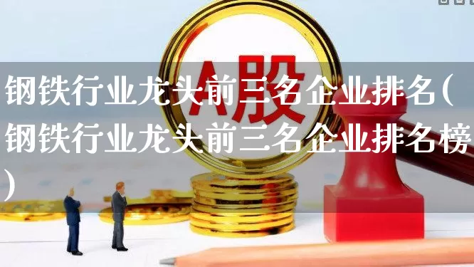 钢铁行业龙头前三名企业排名(钢铁行业龙头前三名企业排名榜)_https://www.heiljjianzu.com_上交所_第1张