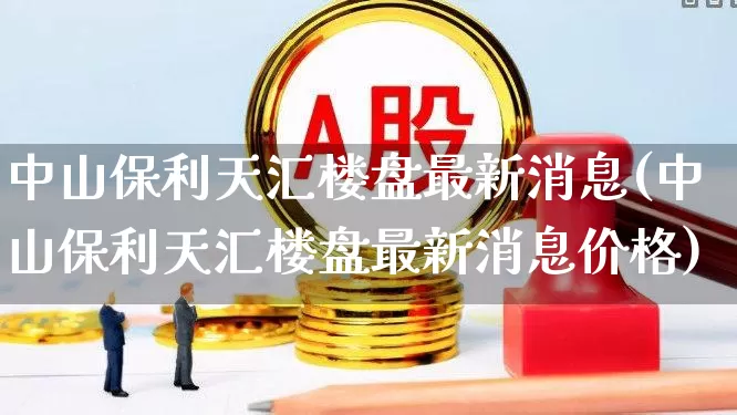中山保利天汇楼盘最新消息(中山保利天汇楼盘最新消息价格)_https://www.heiljjianzu.com_科创板_第1张