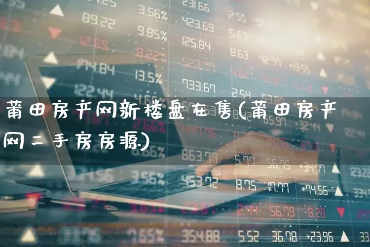 莆田房产网新楼盘在售(莆田房产网二手房房源)_https://www.heiljjianzu.com_创业板_第1张
