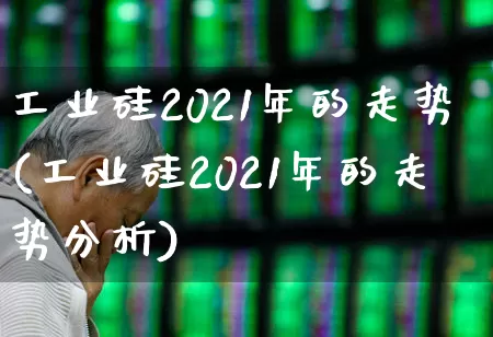 工业硅2021年的走势(工业硅2021年的走势分析)_https://www.heiljjianzu.com_北交所_第1张