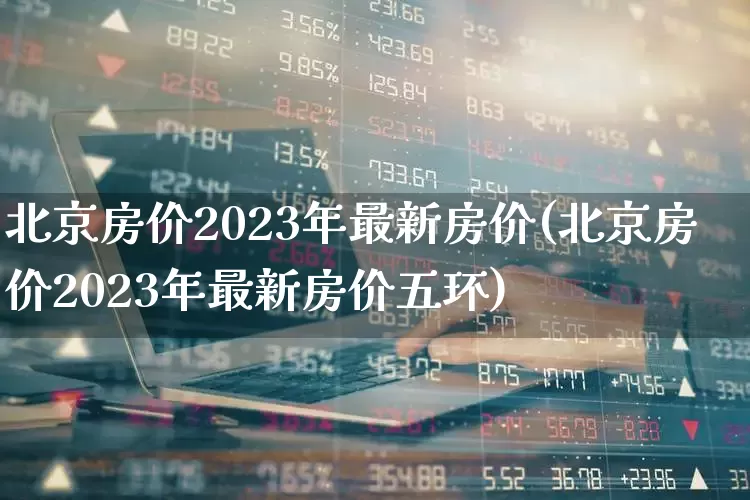 北京房价2023年最新房价(北京房价2023年最新房价五环)_https://www.heiljjianzu.com_创业板_第1张