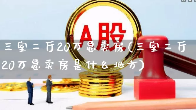 三室二厅20万急卖房(三室二厅20万急卖房是什么地方)_https://www.heiljjianzu.com_北交所_第1张
