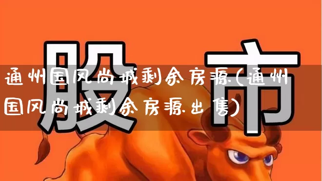 通州国风尚城剩余房源(通州国风尚城剩余房源出售)_https://www.heiljjianzu.com_科创板_第1张
