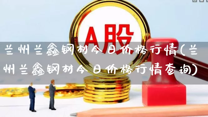 兰州兰鑫钢材今日价格行情(兰州兰鑫钢材今日价格行情查询)_https://www.heiljjianzu.com_创业板_第1张