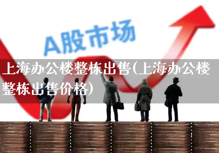 上海办公楼整栋出售(上海办公楼整栋出售价格)_https://www.heiljjianzu.com_科创板_第1张