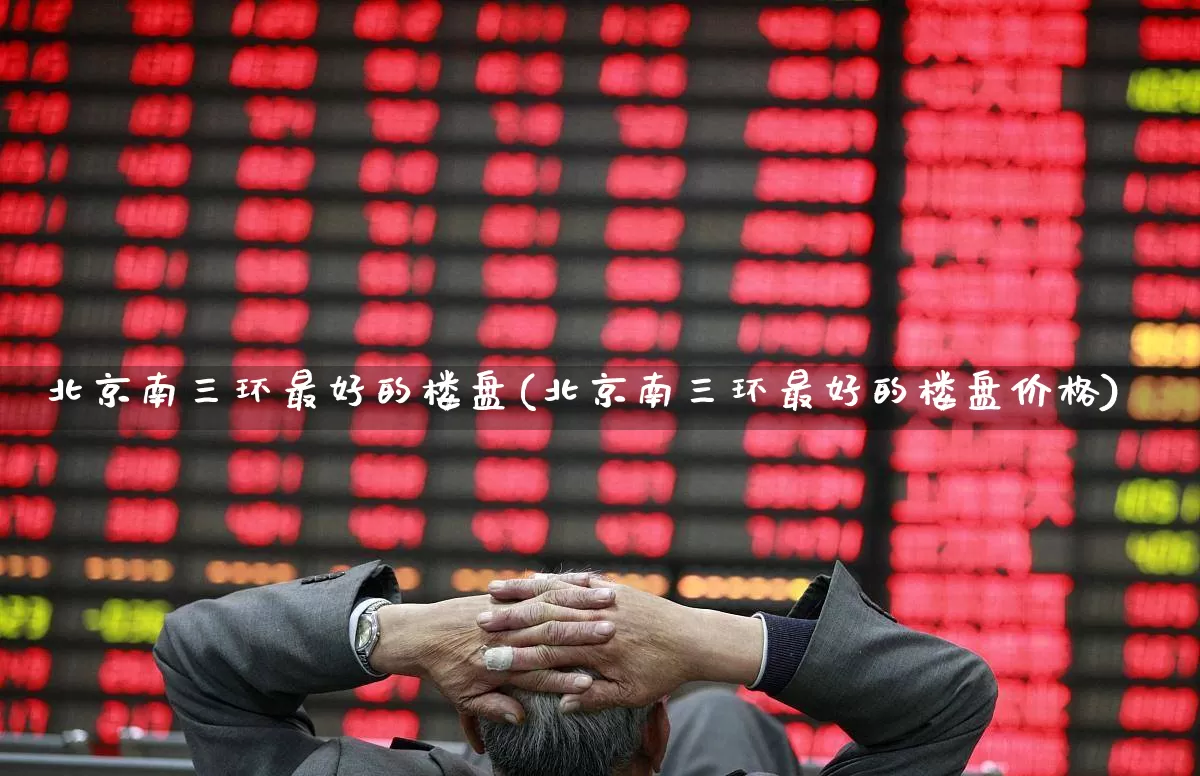 北京南三环最好的楼盘(北京南三环最好的楼盘价格)_https://www.heiljjianzu.com_科创板_第1张