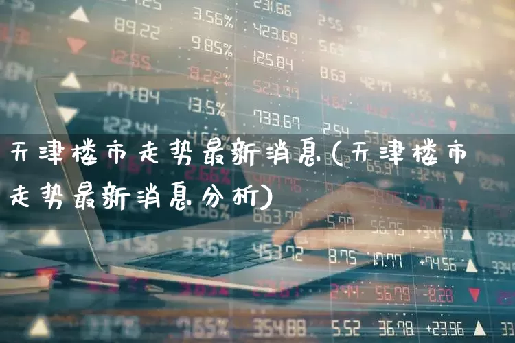 天津楼市走势最新消息(天津楼市走势最新消息分析)_https://www.heiljjianzu.com_科创板_第1张
