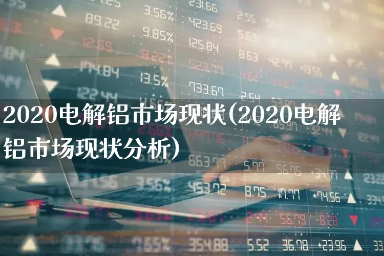 2020电解铝市场现状(2020电解铝市场现状分析)_https://www.heiljjianzu.com_科创板_第1张