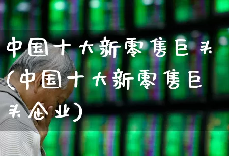 中国十大新零售巨头(中国十大新零售巨头企业)_https://www.heiljjianzu.com_深交所_第1张