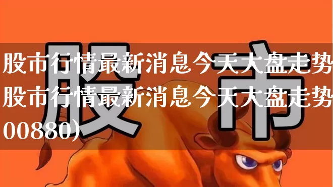 股市行情最新消息今天大盘走势(股市行情最新消息今天大盘走势600880)_https://www.heiljjianzu.com_科创板_第1张