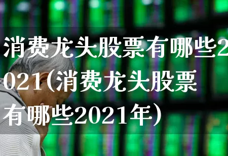 消费龙头股票有哪些2021(消费龙头股票有哪些2021年)_https://www.heiljjianzu.com_创业板_第1张