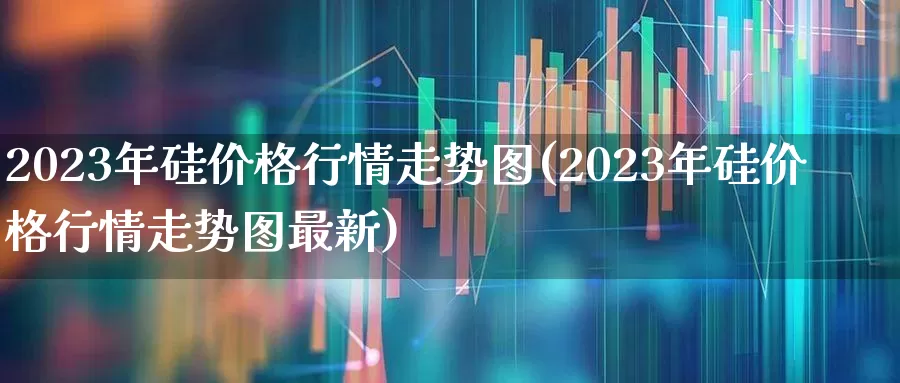 2023年硅价格行情走势图(2023年硅价格行情走势图最新)_https://www.heiljjianzu.com_科创板_第1张