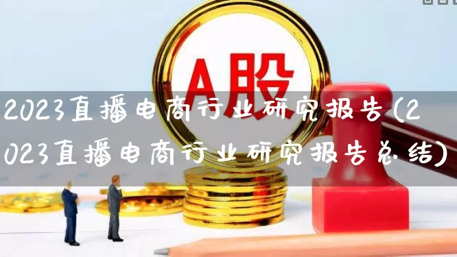 2023直播电商行业研究报告(2023直播电商行业研究报告总结)_https://www.heiljjianzu.com_创业板_第1张