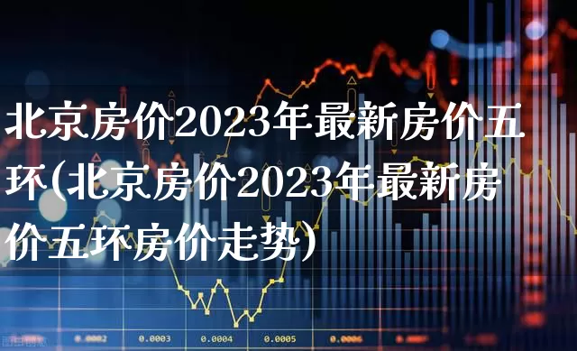 北京房价2023年最新房价五环(北京房价2023年最新房价五环房价走势)_https://www.heiljjianzu.com_创业板_第1张