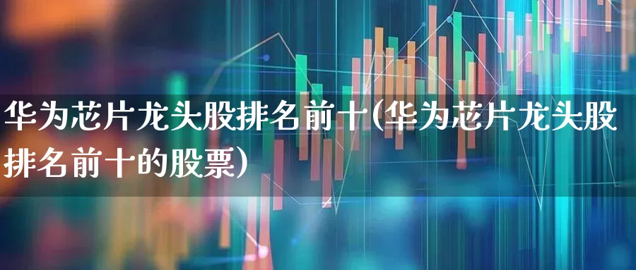 华为芯片龙头股排名前十(华为芯片龙头股排名前十的股票)_https://www.heiljjianzu.com_上交所_第1张