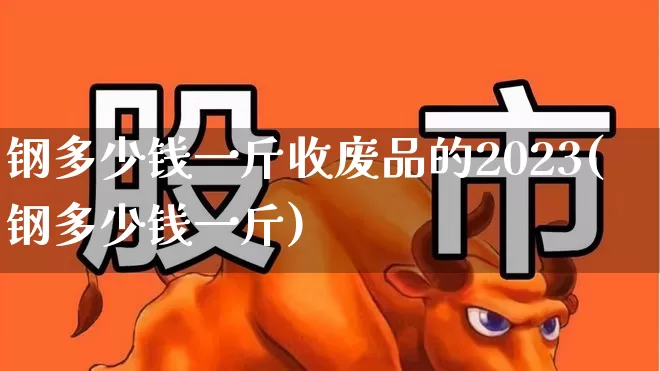 钢多少钱一斤收废品的2023(钢多少钱一斤)_https://www.heiljjianzu.com_上交所_第1张