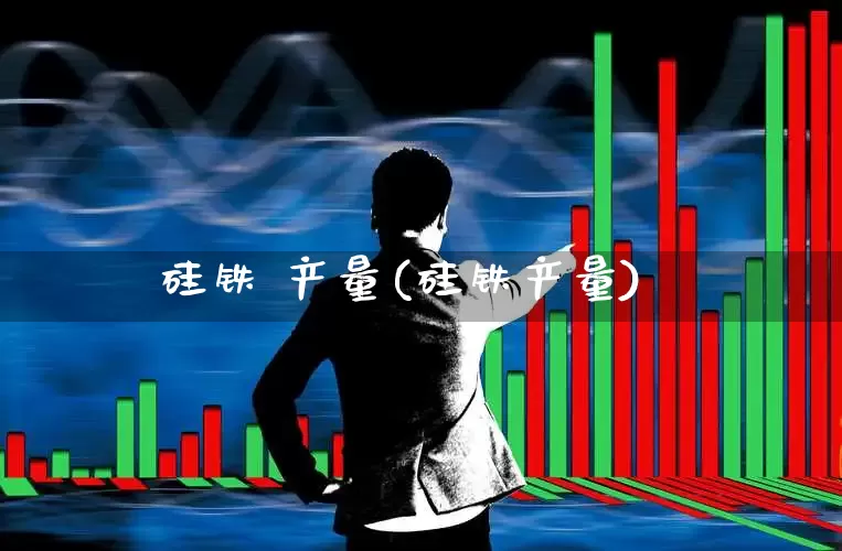 硅铁 产量(硅铁产量)_https://www.heiljjianzu.com_深交所_第1张