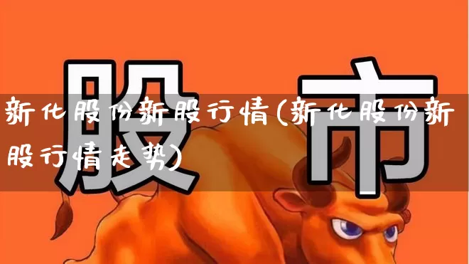 新化股份新股行情(新化股份新股行情走势)_https://www.heiljjianzu.com_创业板_第1张