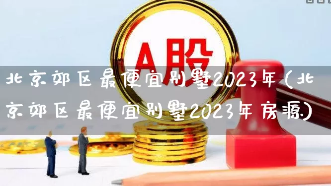 北京郊区最便宜别墅2023年(北京郊区最便宜别墅2023年房源)_https://www.heiljjianzu.com_科创板_第1张