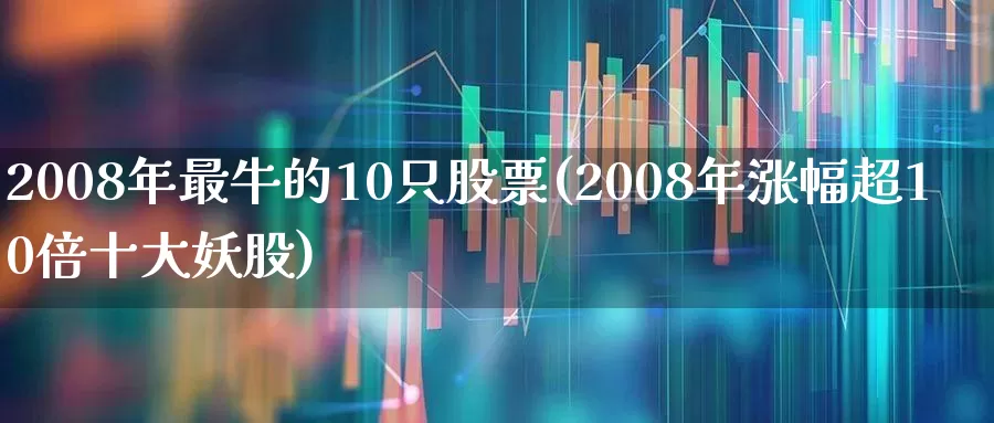 2008年最牛的10只股票(2008年涨幅超10倍十大妖股)_https://www.heiljjianzu.com_北交所_第1张