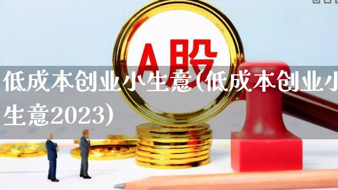 低成本创业小生意(低成本创业小生意2023)_https://www.heiljjianzu.com_深交所_第1张