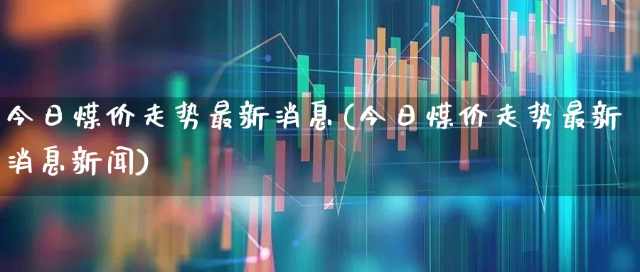 今日煤价走势最新消息(今日煤价走势最新消息新闻)_https://www.heiljjianzu.com_北交所_第1张