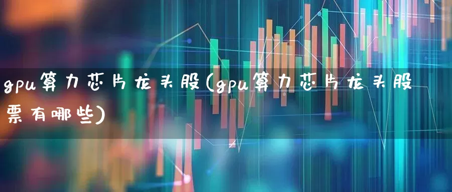 gpu算力芯片龙头股(gpu算力芯片龙头股票有哪些)_https://www.heiljjianzu.com_上交所_第1张