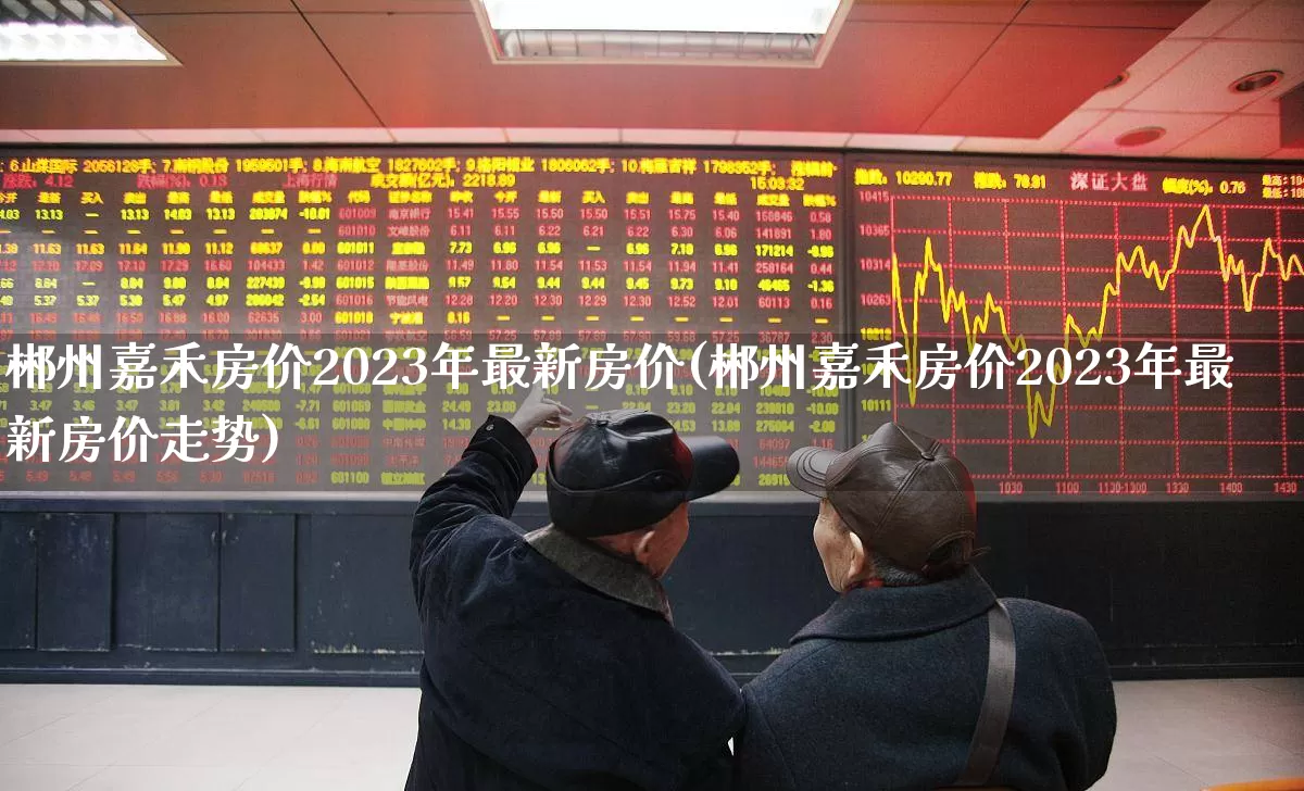 郴州嘉禾房价2023年最新房价(郴州嘉禾房价2023年最新房价走势)_https://www.heiljjianzu.com_上交所_第1张