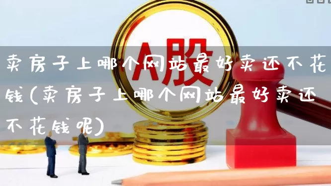 卖房子上哪个网站最好卖还不花钱(卖房子上哪个网站最好卖还不花钱呢)_https://www.heiljjianzu.com_北交所_第1张