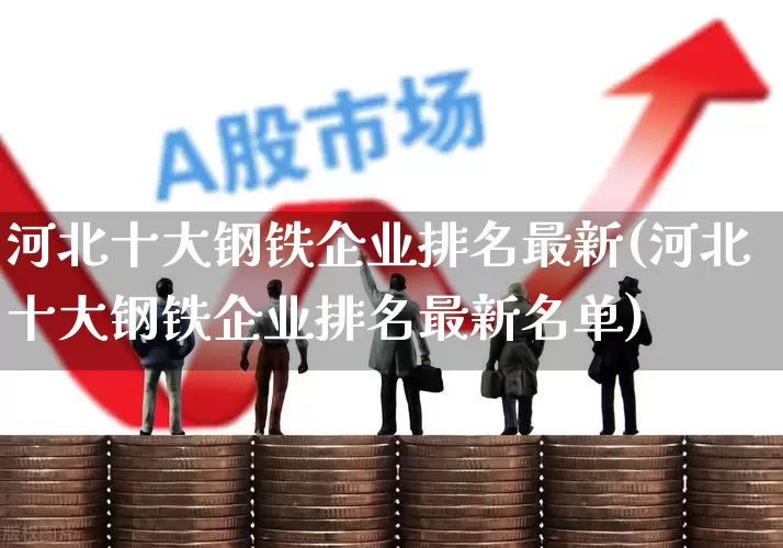 河北十大钢铁企业排名最新(河北十大钢铁企业排名最新名单)_https://www.heiljjianzu.com_创业板_第1张