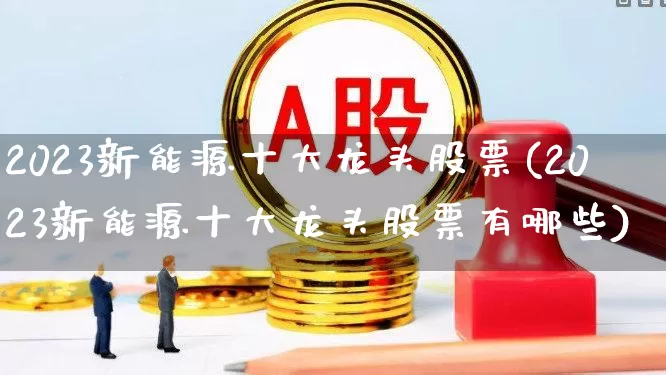 2023新能源十大龙头股票(2023新能源十大龙头股票有哪些)_https://www.heiljjianzu.com_深交所_第1张
