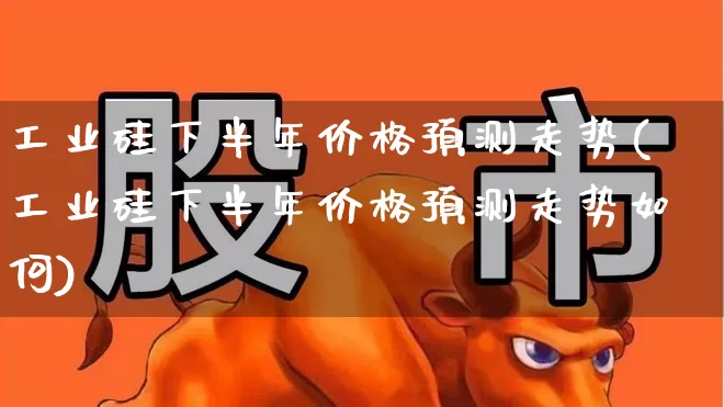 工业硅下半年价格预测走势(工业硅下半年价格预测走势如何)_https://www.heiljjianzu.com_上交所_第1张