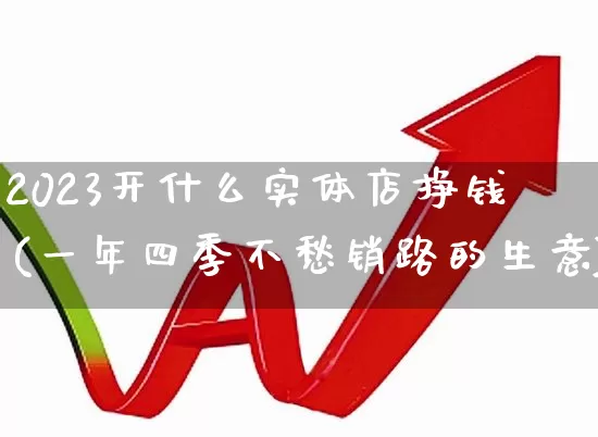 2023开什么实体店挣钱(一年四季不愁销路的生意)_https://www.heiljjianzu.com_上交所_第1张