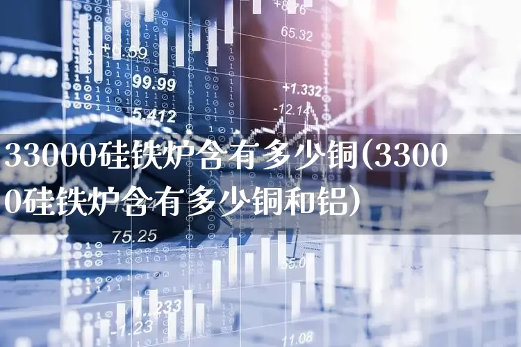 33000硅铁炉含有多少铜(33000硅铁炉含有多少铜和铝)_https://www.heiljjianzu.com_北交所_第1张