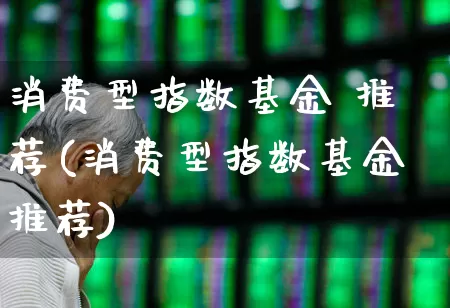 消费型指数基金 推荐(消费型指数基金推荐)_https://www.heiljjianzu.com_深交所_第1张