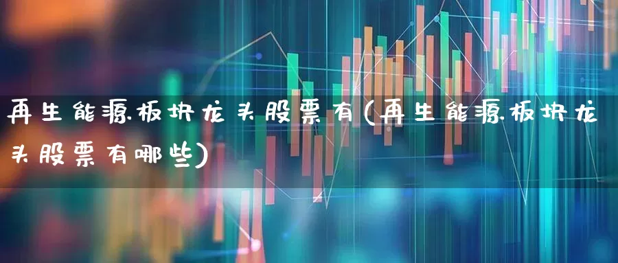 再生能源板块龙头股票有(再生能源板块龙头股票有哪些)_https://www.heiljjianzu.com_深交所_第1张