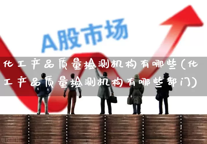 化工产品质量检测机构有哪些(化工产品质量检测机构有哪些部门)_https://www.heiljjianzu.com_科创板_第1张