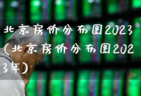北京房价分布图2023(北京房价分布图2023年)_https://www.heiljjianzu.com_创业板_第1张