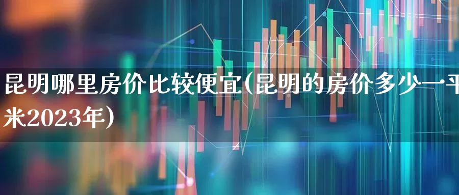 昆明哪里房价比较便宜(昆明的房价多少一平米2023年)_https://www.heiljjianzu.com_深交所_第1张