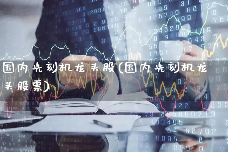 国内光刻机龙头股(国内光刻机龙头股票)_https://www.heiljjianzu.com_深交所_第1张