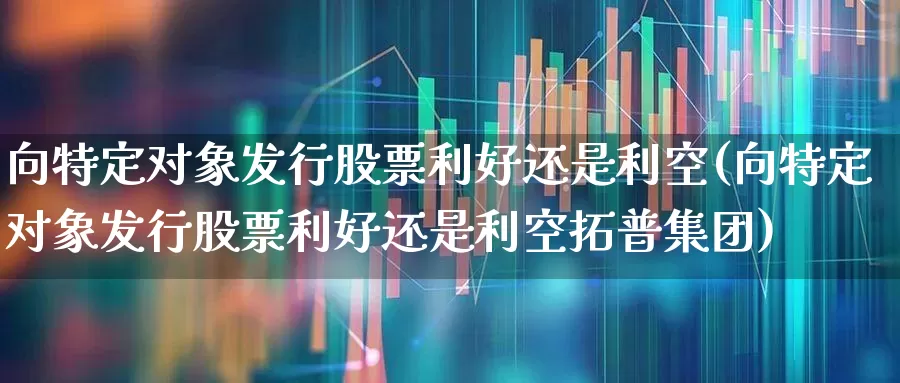 向特定对象发行股票利好还是利空(向特定对象发行股票利好还是利空拓普集团)_https://www.heiljjianzu.com_北交所_第1张