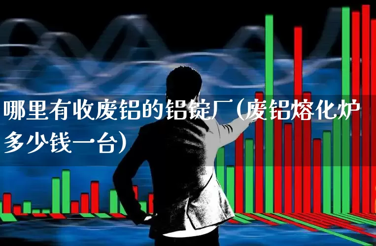哪里有收废铝的铝锭厂(废铝熔化炉多少钱一台)_https://www.heiljjianzu.com_北交所_第1张