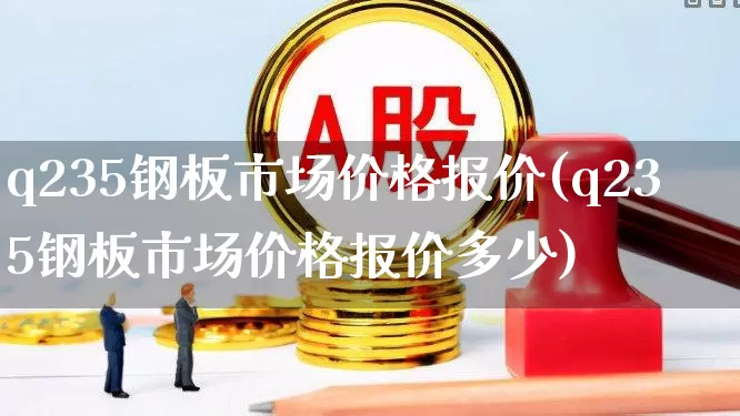 q235钢板市场价格报价(q235钢板市场价格报价多少)_https://www.heiljjianzu.com_上交所_第1张