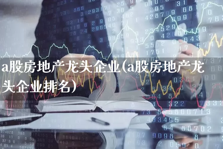 a股房地产龙头企业(a股房地产龙头企业排名)_https://www.heiljjianzu.com_北交所_第1张