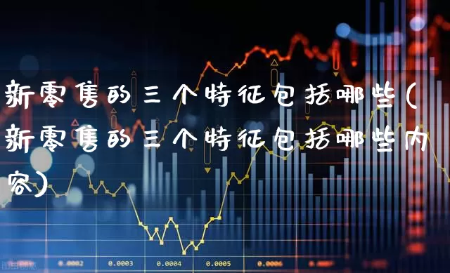 新零售的三个特征包括哪些(新零售的三个特征包括哪些内容)_https://www.heiljjianzu.com_北交所_第1张