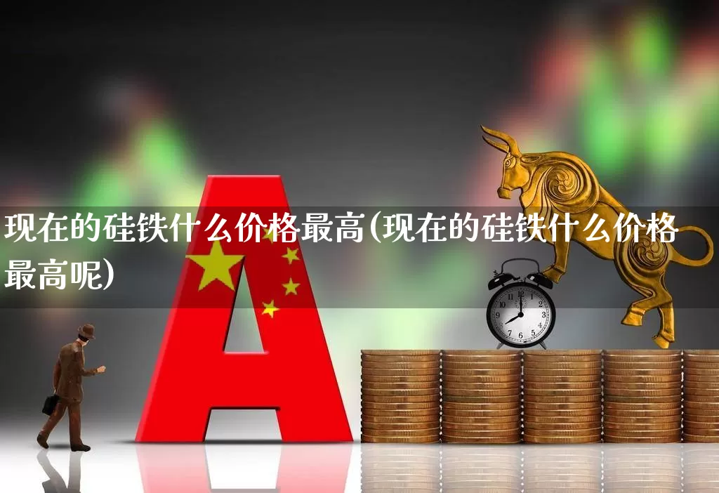 现在的硅铁什么价格最高(现在的硅铁什么价格最高呢)_https://www.heiljjianzu.com_深交所_第1张