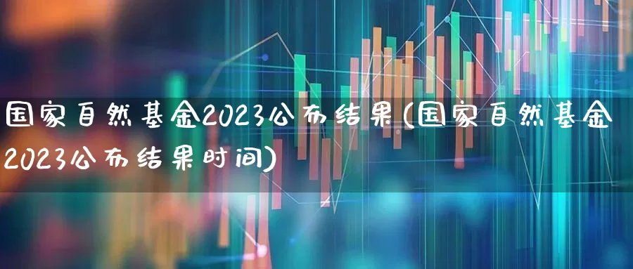 国家自然基金2023公布结果(国家自然基金2023公布结果时间)_https://www.heiljjianzu.com_北交所_第1张