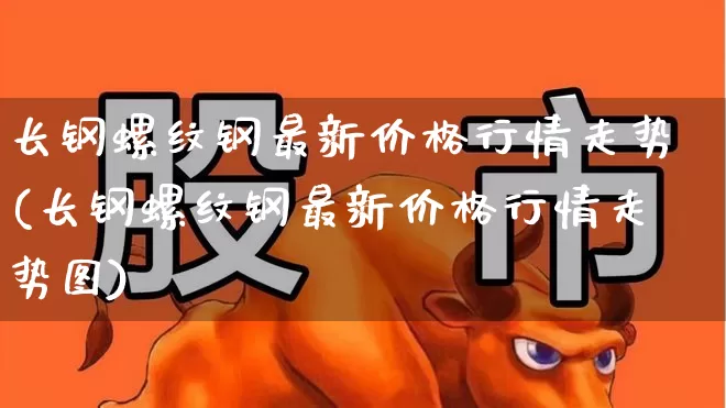 长钢螺纹钢最新价格行情走势(长钢螺纹钢最新价格行情走势图)_https://www.heiljjianzu.com_科创板_第1张