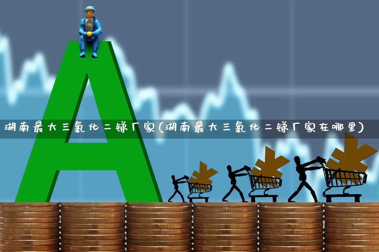 湖南最大三氧化二锑厂家(湖南最大三氧化二锑厂家在哪里)_https://www.heiljjianzu.com_深交所_第1张
